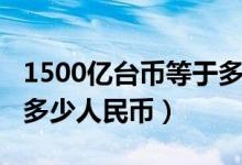 1500亿台币等于多少人民币（1500台币等于多少人民币）