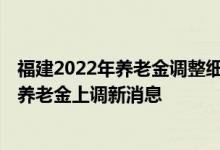 福建2022年养老金调整细则公布了吗 2022年企业退休人员养老金上调新消息 