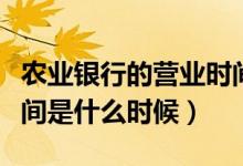 农业银行的营业时间是几点（农业银行营业时间是什么时候）