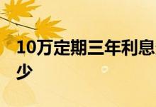 10万定期三年利息多少 10万定期三年利息多少