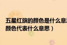 五星红旗的颜色是什么意思（五星红旗中的五星代表什么红颜色代表什么意思）