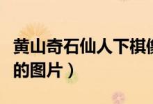 黄山奇石仙人下棋像什么（黄山奇石仙人下棋的图片）