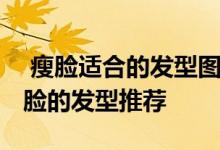  瘦脸适合的发型图片 精致小脸速成！适合瘦脸的发型推荐 