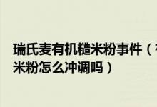瑞氏麦有机糙米粉事件（有哪位宝妈知道瑞氏麦宝宝有机糙米粉怎么冲调吗）