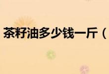 茶籽油多少钱一斤（纯正的需要这个价格！）