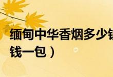 缅甸中华香烟多少钱一包（中华香烟价格多少钱一包）