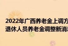 2022年广西养老金上调方案细则何时出炉 广西2022年企业退休人员养老金调整新消息 
