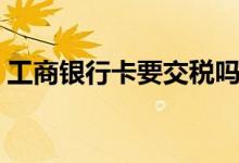 工商银行卡要交税吗（工商银行卡要年费吗）