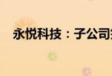 永悦科技：子公司签订1.14亿元采购合同