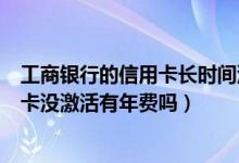 工商银行的信用卡长时间没激活收取年费吗（大连银行信用卡没激活有年费吗）