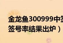 金龙鱼300999中签号兑奖查询（300999中签号率结果出炉）