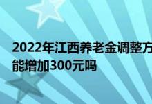 2022年江西养老金调整方案公布后 每月养老金4000元的人能增加300元吗 