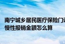 南宁城乡居民医疗保险门诊报销政策 南宁城乡居民门诊特殊慢性报销金额怎么算 