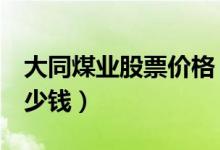 大同煤业股票价格（大同煤业601001现在多少钱）
