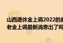 山西退休金上调2022的最新消息参考2021 2022年山西养老金上调最新消息出了吗 