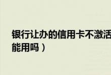 银行让办的信用卡不激活没事吧?（大连银行信用卡没激活能用吗）