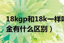 18kgp和18k一样吗（18kgp什么意思和18k金有什么区别）