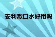 安利漱口水好用吗（安利漱口水效果好吗）