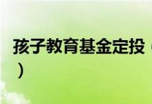 孩子教育基金定投（子女教育基金定投怎么投）