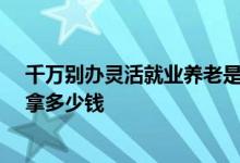 千万别办灵活就业养老是怎么回事 一起来算一下交满15年拿多少钱 