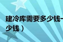 建冷库需要多少钱一平方（建一个冷库需要多少钱）