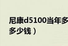 尼康d5100当年多少钱（尼康d5100价格是多少钱）