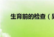 生育前的检查（男子生育前检查什么）