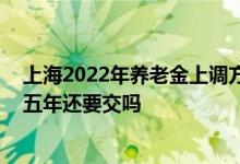 上海2022年养老金上调方案公布新规是什么 养老金交满十五年还要交吗 