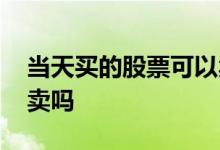 当天买的股票可以卖吗 当天买的股票当天能卖吗