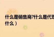 什么是销售商?什么是代理商（什么是经销商 它们的区别是什么）