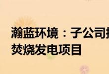 瀚蓝环境：子公司拟14.88亿元投建生活垃圾焚烧发电项目