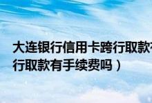 大连银行信用卡跨行取款有手续费吗吗（大连银行信用卡跨行取款有手续费吗）