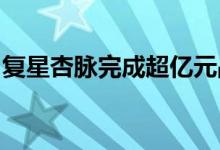 复星杏脉完成超亿元战略融资复星医药等领投