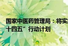 国家中医药管理局：将实施基层中医药服务能力提升工程“十四五”行动计划