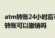 atm转账24小时后可以撤销吗 ATM24小时内转账可以撤销吗