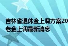 吉林省退休金上调方案2022何时公布 一起来看看2022年养老金上调最新消息 