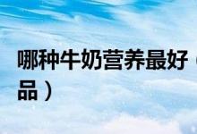 哪种牛奶营养最好（教你四招选购安全牛奶饮品）