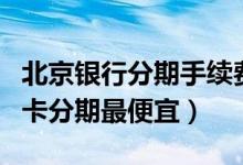北京银行分期手续费多少（北京银行哪种信用卡分期最便宜）