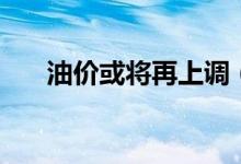 油价或将再上调（迎年内首次两连涨）
