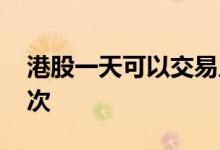 港股一天可以交易几次 港股一天可以交易几次