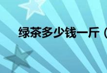 绿茶多少钱一斤（2020绿茶最新价格）