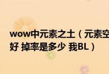 wow中元素之土（元素空气 元素火焰 元素之水各在哪里打好 掉率是多少 我BL）