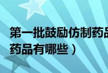 第一批鼓励仿制药品目录（被纳入目录的仿制药品有哪些）