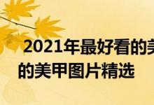  2021年最好看的美甲图片 2021年最新漂亮的美甲图片精选 