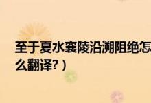 至于夏水襄陵沿溯阻绝怎么读（至于夏水襄陵,沿溯阻绝.怎么翻译?）