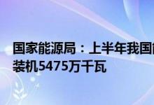 国家能源局：上半年我国能源供需总体平衡可再生能源新增装机5475万千瓦