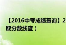 【2016中考成绩查询】2016年中考成绩查询时间（中考录取分数线查）