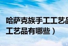 哈萨克族手工工艺品种大全（塔吉克族传统手工艺品有哪些）