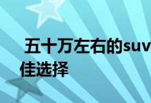  五十万左右的suv排行榜 50万左右的suv最佳选择 