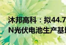 沐邦高科：拟44.75亿元投建10GWTOPCON光伏电池生产基地项目